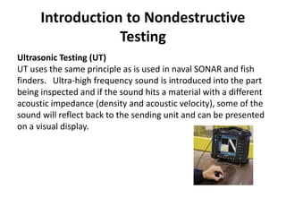Introduction to Nondestructive
Testing
Ultrasonic Testing (UT)
UT uses the same principle as is used in naval SONAR and fish
finders. Ultra-high frequency sound is introduced into the part
being inspected and if the sound hits a material with a different
acoustic impedance (density and acoustic velocity), some of the
sound will reflect back to the sending unit and can be presented
on a visual display.
 