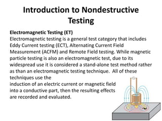 Introduction to Nondestructive
Testing
Electromagnetic Testing (ET)
Electromagnetic testing is a general test category that includes
Eddy Current testing (ECT), Alternating Current Field
Measurement (ACFM) and Remote Field testing. While magnetic
particle testing is also an electromagnetic test, due to its
widespread use it is considered a stand-alone test method rather
as than an electromagnetic testing technique. All of these
techniques use the
induction of an electric current or magnetic field
into a conductive part, then the resulting effects
are recorded and evaluated.
 