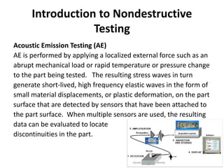 Introduction to Nondestructive
Testing
Acoustic Emission Testing (AE)
AE is performed by applying a localized external force such as an
abrupt mechanical load or rapid temperature or pressure change
to the part being tested. The resulting stress waves in turn
generate short-lived, high frequency elastic waves in the form of
small material displacements, or plastic deformation, on the part
surface that are detected by sensors that have been attached to
the part surface. When multiple sensors are used, the resulting
data can be evaluated to locate
discontinuities in the part.
 