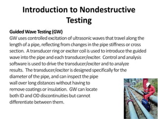 Introduction to Nondestructive
Testing
GuidedWaveTesting(GW)
GWusescontrolledexcitationofultrasonicwavesthattravelalongthe
lengthofapipe,reflectingfromchangesinthepipestiffnessorcross
section. Atransducerringorexcitercoilisusedtointroducetheguided
waveintothepipeandeachtransducer/exciter. Controlandanalysis
softwareisusedtodrivethetransducer/exciterandtoanalyze
results. Thetransducer/exciterisdesignedspecificallyforthe
diameterofthepipe,andcaninspectthepipe
walloverlongdistanceswithouthavingto
removecoatingsorinsulation. GWcanlocate
bothIDandODdiscontinuitiesbutcannot
differentiatebetweenthem.
 