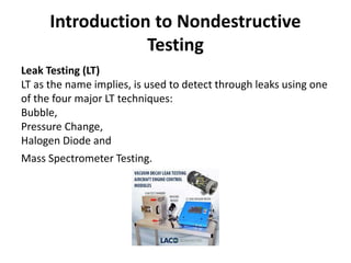 Introduction to Nondestructive
Testing
Leak Testing (LT)
LT as the name implies, is used to detect through leaks using one
of the four major LT techniques:
Bubble,
Pressure Change,
Halogen Diode and
Mass Spectrometer Testing.
 