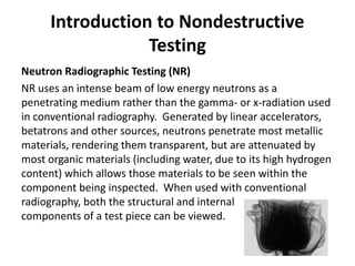 Introduction to Nondestructive
Testing
Neutron Radiographic Testing (NR)
NR uses an intense beam of low energy neutrons as a
penetrating medium rather than the gamma- or x-radiation used
in conventional radiography. Generated by linear accelerators,
betatrons and other sources, neutrons penetrate most metallic
materials, rendering them transparent, but are attenuated by
most organic materials (including water, due to its high hydrogen
content) which allows those materials to be seen within the
component being inspected. When used with conventional
radiography, both the structural and internal
components of a test piece can be viewed.
 