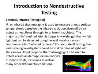 Introduction to Nondestructive
Testing
Thermal/Infrared Testing (IR)
IR, or infrared thermography, is used to measure or map surface
temperatures based on the infrared radiation given off by an
object as heat flows through, to or from that object. The
majority of infrared radiation is longer in wavelength than visible
light but can be detected using thermal imaging devices,
commonly called "infrared cameras.“ For accurate IR testing, the
part(s) being investigated should be in direct line of sight with
the camera. Used properly, thermal imaging can be used to
detect corrosion damage, delamination's,
disbonds, voids, inclusions as well as
many other detrimental conditions.
 