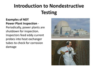 Introduction to Nondestructive
Testing
Examples of NDT
Power Plant Inspection -
Periodically, power plants are
shutdown for inspection.
Inspectors feed eddy current
probes into heat exchanger
tubes to check for corrosion
damage
 