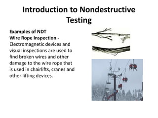 Introduction to Nondestructive
Testing
Examples of NDT
Wire Rope Inspection -
Electromagnetic devices and
visual inspections are used to
find broken wires and other
damage to the wire rope that
is used in chairlifts, cranes and
other lifting devices.
 