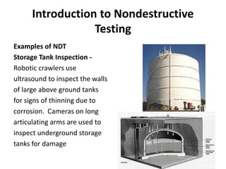 Introduction to Nondestructive
Testing
Examples of NDT
Storage Tank Inspection -
Robotic crawlers use
ultrasound to inspect the walls
of large above ground tanks
for signs of thinning due to
corrosion. Cameras on long
articulating arms are used to
inspect underground storage
tanks for damage
 