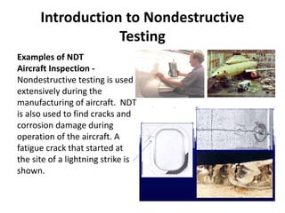 Introduction to Nondestructive
Testing
Examples of NDT
Aircraft Inspection -
Nondestructive testing is used
extensively during the
manufacturing of aircraft. NDT
is also used to find cracks and
corrosion damage during
operation of the aircraft. A
fatigue crack that started at
the site of a lightning strike is
shown.
 