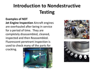 Introduction to Nondestructive
Testing
Examples of NDT
Jet Engine Inspection Aircraft engines
are overhauled after being in service
for a period of time. They are
completely disassembled, cleaned,
inspected and then Reassembled.
Fluorescent penetrant inspection is
used to check many of the parts for
cracking.
 