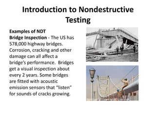 Introduction to Nondestructive
Testing
Examples of NDT
Bridge Inspection - The US has
578,000 highway bridges.
Corrosion, cracking and other
damage can all affect a
bridge’s performance. Bridges
get a visual inspection about
every 2 years. Some bridges
are fitted with acoustic
emission sensors that “listen”
for sounds of cracks growing.
 