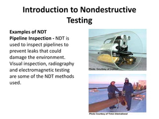 Introduction to Nondestructive
Testing
Examples of NDT
Pipeline Inspection - NDT is
used to inspect pipelines to
prevent leaks that could
damage the environment.
Visual inspection, radiography
and electromagnetic testing
are some of the NDT methods
used.
 