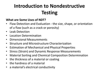 Introduction to Nondestructive
Testing
What are Some Uses of NDT?
• Flaw Detection and Evaluation - the size, shape, or orientation
of a flaw (such as a crack or porosity)
• Leak Detection
• Location Determination
• Dimensional Measurements
• Structure and Microstructure Characterization
• Estimation of Mechanical and Physical Properties
• Stress (Strain) and Dynamic Response Measurements
• Material Sorting and Chemical Composition Determination
• the thickness of a material or coating
• the hardness of a material
• a material’s electrical conductivity
 