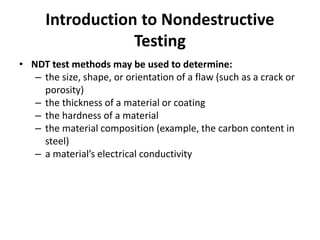 Introduction to Nondestructive
Testing
• NDT test methods may be used to determine:
– the size, shape, or orientation of a flaw (such as a crack or
porosity)
– the thickness of a material or coating
– the hardness of a material
– the material composition (example, the carbon content in
steel)
– a material’s electrical conductivity
 
