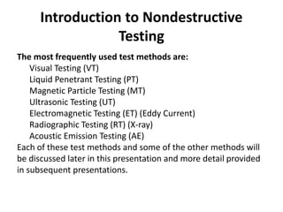 Introduction to Nondestructive
Testing
The most frequently used test methods are:
Visual Testing (VT)
Liquid Penetrant Testing (PT)
Magnetic Particle Testing (MT)
Ultrasonic Testing (UT)
Electromagnetic Testing (ET) (Eddy Current)
Radiographic Testing (RT) (X-ray)
Acoustic Emission Testing (AE)
Each of these test methods and some of the other methods will
be discussed later in this presentation and more detail provided
in subsequent presentations.
 