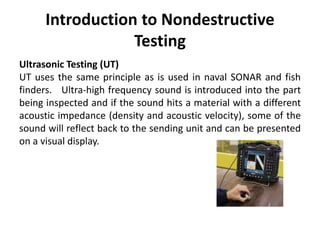 Introduction to Nondestructive
Testing
Ultrasonic Testing (UT)
UT uses the same principle as is used in naval SONAR and fish
finders. Ultra-high frequency sound is introduced into the part
being inspected and if the sound hits a material with a different
acoustic impedance (density and acoustic velocity), some of the
sound will reflect back to the sending unit and can be presented
on a visual display.
 