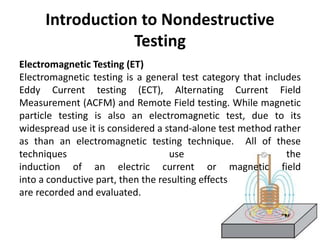 Introduction to Nondestructive
Testing
Electromagnetic Testing (ET)
Electromagnetic testing is a general test category that includes
Eddy Current testing (ECT), Alternating Current Field
Measurement (ACFM) and Remote Field testing. While magnetic
particle testing is also an electromagnetic test, due to its
widespread use it is considered a stand-alone test method rather
as than an electromagnetic testing technique. All of these
techniques use the
induction of an electric current or magnetic field
into a conductive part, then the resulting effects
are recorded and evaluated.
 