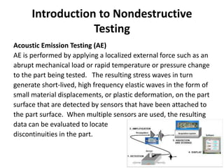 Introduction to Nondestructive
Testing
Acoustic Emission Testing (AE)
AE is performed by applying a localized external force such as an
abrupt mechanical load or rapid temperature or pressure change
to the part being tested. The resulting stress waves in turn
generate short-lived, high frequency elastic waves in the form of
small material displacements, or plastic deformation, on the part
surface that are detected by sensors that have been attached to
the part surface. When multiple sensors are used, the resulting
data can be evaluated to locate
discontinuities in the part.
 