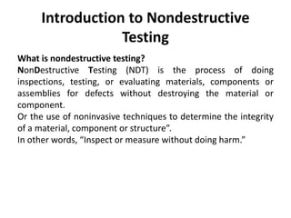Introduction to Nondestructive
Testing
What is nondestructive testing?
NonDestructive Testing (NDT) is the process of doing
inspections, testing, or evaluating materials, components or
assemblies for defects without destroying the material or
component.
Or the use of noninvasive techniques to determine the integrity
of a material, component or structure”.
In other words, “Inspect or measure without doing harm.”
 