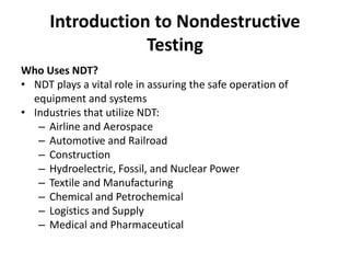 Introduction to Nondestructive
Testing
Who Uses NDT?
• NDT plays a vital role in assuring the safe operation of
equipment and systems
• Industries that utilize NDT:
– Airline and Aerospace
– Automotive and Railroad
– Construction
– Hydroelectric, Fossil, and Nuclear Power
– Textile and Manufacturing
– Chemical and Petrochemical
– Logistics and Supply
– Medical and Pharmaceutical
 