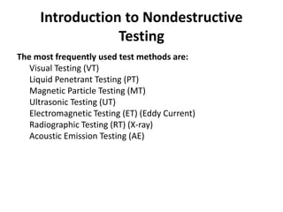 Introduction to Nondestructive
Testing
The most frequently used test methods are:
Visual Testing (VT)
Liquid Penetrant Testing (PT)
Magnetic Particle Testing (MT)
Ultrasonic Testing (UT)
Electromagnetic Testing (ET) (Eddy Current)
Radiographic Testing (RT) (X-ray)
Acoustic Emission Testing (AE)
 