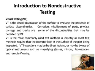 Introduction to Nondestructive
Testing
VisualTesting(VT)
VT is the visual observation of the surface to evaluate the presence of
surface discontinuities. Corrosion, misalignment of parts, physical
damage and cracks are some of the discontinuities that may be
detectedbyVT.
VT is the most commonly used test method in industry as most test
methods require that the operator look at the surface of the part being
inspected. VT inspectionsmay be by direct looking,or may be by use of
optical instruments such as magnifying glasses, mirrors, borescopes,
andremoteViewing.
 