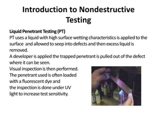Introduction to Nondestructive
Testing
LiquidPenetrantTesting(PT)
PTusesaliquidwithhighsurfacewettingcharacteristicsisappliedtothe
surface andallowedtoseepintodefectsandthenexcessliquidis
removed.
Adeveloperisappliedthetrappedpenetrantispulledoutofthedefect
whereitcanbeseen.
Visualinspectionisthenperformed.
Thepenetrantusedisoftenloaded
withafluorescentdyeand
theinspectionisdoneunderUV
lighttoincreasetestsensitivity.
 