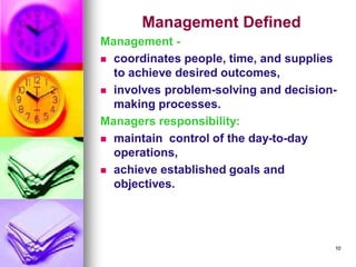 Management Defined
Management -
◼ coordinates people, time, and supplies
to achieve desired outcomes,
◼ involves problem-solving and decision-
making processes.
Managers responsibility:
◼ maintain control of the day-to-day
operations,
◼ achieve established goals and
objectives.
10
 
