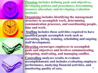 ◼ Planning includes defining goals and objectives,
developing policies and procedures; determining
resource allocation; and developing evaluation
methods.
◼ Organizing includes identifying the management
structure to accomplish work, determining
communication processes, and coordinating people,
time and work.
◼ Staffing includes those activities required to have
qualified people accomplish work such as
recruiting, hiring, training, scheduling and ongoing
staff development.
◼ Directing encourages employees to accomplish
goals and objectives and involves communicating,
delegating, motivating, and managing conflict.
◼ Controlling analyzes results to evaluate
accomplishments and includes evaluating employee
performance, analyzing financial activities, and
monitoring quality of care. 14
 