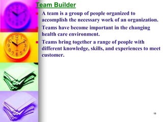 Team Builder
◼ A team is a group of people organized to
accomplish the necessary work of an organization.
◼ Teams have become important in the changing
health care environment.
◼ Teams bring together a range of people with
different knowledge, skills, and experiences to meet
customer.
18
 