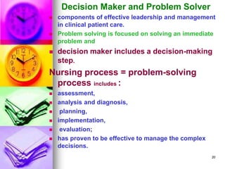 Decision Maker and Problem Solver
◼ components of effective leadership and management
in clinical patient care.
◼ Problem solving is focused on solving an immediate
problem and
◼ decision maker includes a decision-making
step.
Nursing process = problem-solving
process includes :
◼ assessment,
◼ analysis and diagnosis,
◼ planning,
◼ implementation,
◼ evaluation;
◼ has proven to be effective to manage the complex
decisions.
20
 