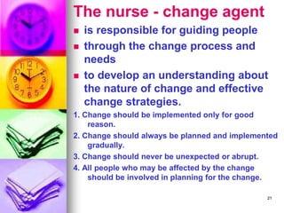 The nurse - change agent
◼ is responsible for guiding people
◼ through the change process and
needs
◼ to develop an understanding about
the nature of change and effective
change strategies.
1. Change should be implemented only for good
reason.
2. Change should always be planned and implemented
gradually.
3. Change should never be unexpected or abrupt.
4. All people who may be affected by the change
should be involved in planning for the change.
21
 