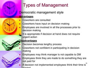 Types of Management
Democratic management style
Advantages
◼ Coworkers are consulted
◼ Coworkers have input on decision making
◼ Employees are involved in all the processes prior to
decision making
◼ It is appropriate if decision at hand does not require
urgent action
Disadvantages
◼ Decision becomes lengthy process
◼ Coworkers not confident in participating in decision
making
◼ Employees may think manager is not capable to DM
◼ Employees think they are made to do something they are
not paid for
◼ If decision not implemented employees think their time is
33
 