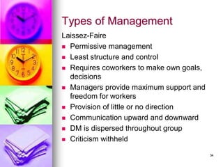 Types of Management
Laissez-Faire
◼ Permissive management
◼ Least structure and control
◼ Requires coworkers to make own goals,
decisions
◼ Managers provide maximum support and
freedom for workers
◼ Provision of little or no direction
◼ Communication upward and downward
◼ DM is dispersed throughout group
◼ Criticism withheld
34
 