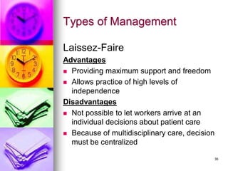 Types of Management
Laissez-Faire
Advantages
◼ Providing maximum support and freedom
◼ Allows practice of high levels of
independence
Disadvantages
◼ Not possible to let workers arrive at an
individual decisions about patient care
◼ Because of multidisciplinary care, decision
must be centralized
35
 