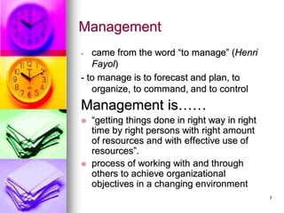 - came from the word “to manage” (Henri
Fayol)
- to manage is to forecast and plan, to
organize, to command, and to control
Management is……
 “getting things done in right way in right
time by right persons with right amount
of resources and with effective use of
resources”.
 process of working with and through
others to achieve organizational
objectives in a changing environment
Management
7
 
