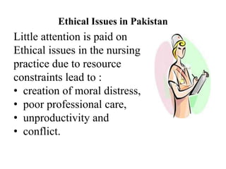 Ethical Issues in Pakistan
Little attention is paid on
Ethical issues in the nursing
practice due to resource
constraints lead to :
• creation of moral distress,
• poor professional care,
• unproductivity and
• conflict.
 