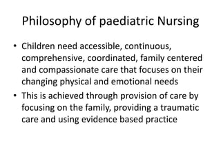 Philosophy of paediatric Nursing
• Children need accessible, continuous,
comprehensive, coordinated, family centered
and compassionate care that focuses on their
changing physical and emotional needs
• This is achieved through provision of care by
focusing on the family, providing a traumatic
care and using evidence based practice
 