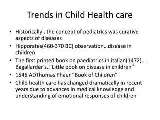 Trends in Child Health care
• Historically , the concept of pediatrics was curative
aspects of diseases
• Hipporates(460-370 BC) observation…disease in
children
• The first printed book on paediatrics in italian(1472)..
Bagallarder’s..”Little book on disease in children”
• 1545 ADThomas Phaer “Book of Children”
• Child health care has changed dramatically in recent
years due to advances in medical knowledge and
understanding of emotional responses of children
 