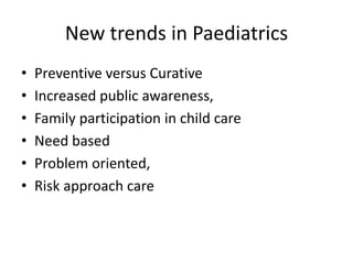 New trends in Paediatrics
• Preventive versus Curative
• Increased public awareness,
• Family participation in child care
• Need based
• Problem oriented,
• Risk approach care
 