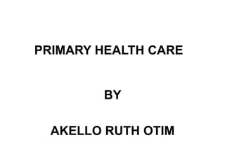 PRIMARY HEALTH CARE
BY
AKELLO RUTH OTIM
 