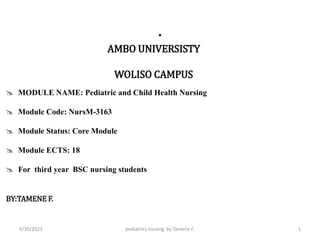 .
AMBO UNIVERSISTY
WOLISO CAMPUS
 MODULE NAME: Pediatric and Child Health Nursing
 Module Code: NursM-3163
 Module Status: Core Module
 Module ECTS: 18
 For third year BSC nursing students
BY:TAMENE F.
pediatrics nursing by Tamene F. 1
9/30/2023
 