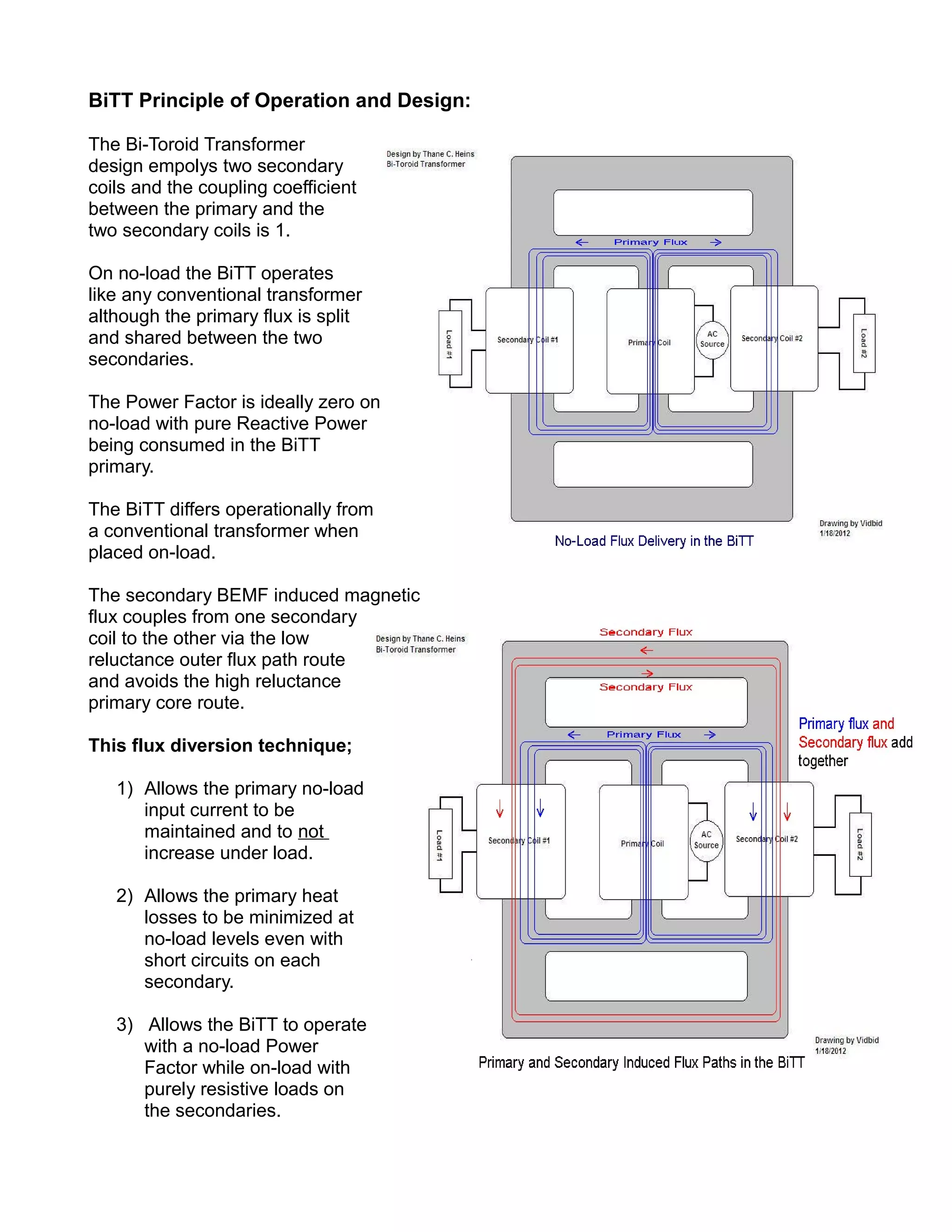 BiTT Principle of Operation and Design:
The Bi-Toroid Transformer
design empolys two secondary
coils and the coupling coefficient
between the primary and the
two secondary coils is 1.
On no-load the BiTT operates
like any conventional transformer
although the primary flux is split
and shared between the two
secondaries.
The Power Factor is ideally zero on
no-load with pure Reactive Power
being consumed in the BiTT
primary.
The BiTT differs operationally from
a conventional transformer when
placed on-load.
The secondary BEMF induced magnetic
flux couples from one secondary
coil to the other via the low
reluctance outer flux path route
and avoids the high reluctance
primary core route.
This flux diversion technique;
1) Allows the primary no-load
input current to be
maintained and to not
increase under load.
2) Allows the primary heat
losses to be minimized at
no-load levels even with
short circuits on each
secondary.
3) Allows the BiTT to operate
with a no-load Power
Factor while on-load with
purely resistive loads on
the secondaries.
 
