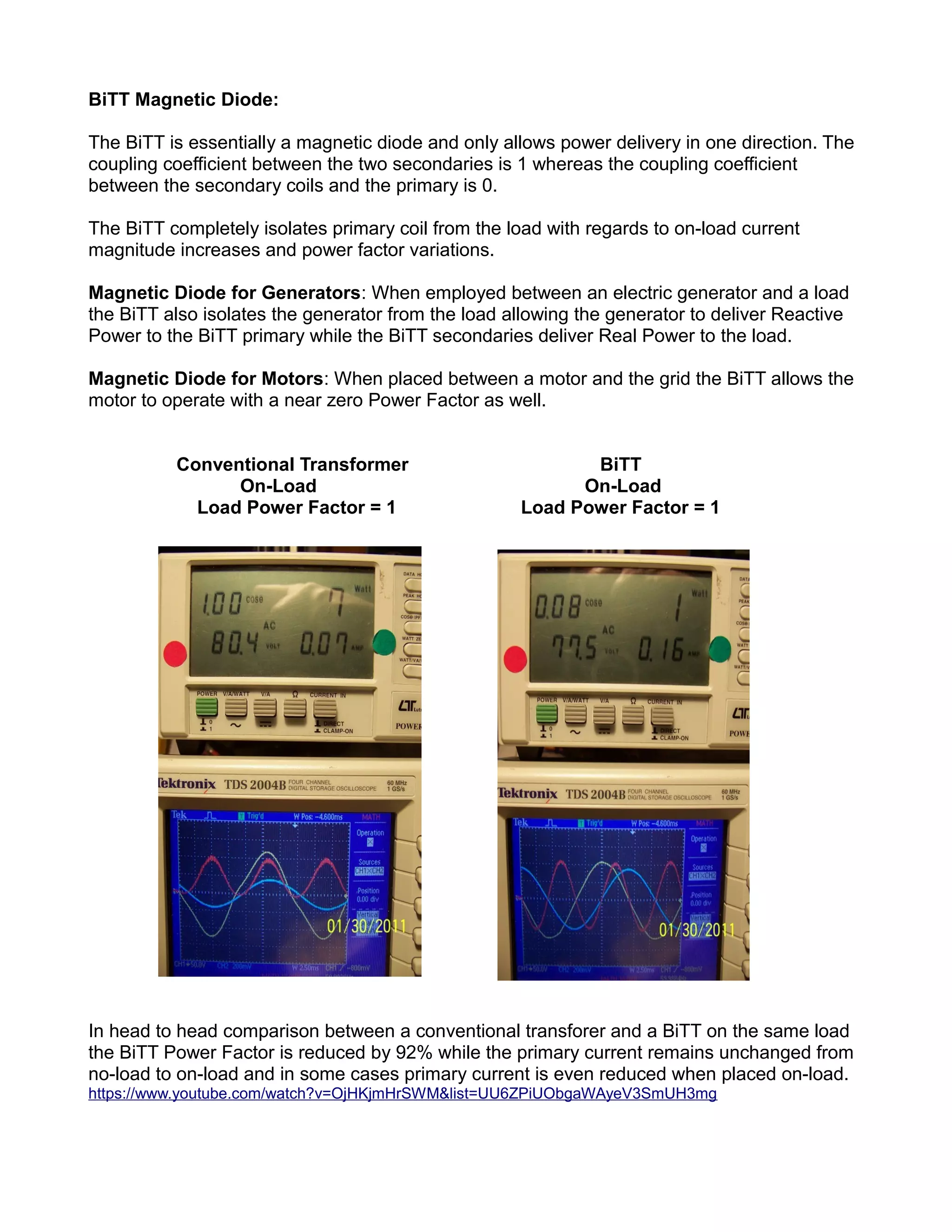 BiTT Magnetic Diode:
The BiTT is essentially a magnetic diode and only allows power delivery in one direction. The
coupling coefficient between the two secondaries is 1 whereas the coupling coefficient
between the secondary coils and the primary is 0.
The BiTT completely isolates primary coil from the load with regards to on-load current
magnitude increases and power factor variations.
Magnetic Diode for Generators: When employed between an electric generator and a load
the BiTT also isolates the generator from the load allowing the generator to deliver Reactive
Power to the BiTT primary while the BiTT secondaries deliver Real Power to the load.
Magnetic Diode for Motors: When placed between a motor and the grid the BiTT allows the
motor to operate with a near zero Power Factor as well.
Conventional Transformer BiTT
On-Load On-Load
Load Power Factor = 1 Load Power Factor = 1
In head to head comparison between a conventional transforer and a BiTT on the same load
the BiTT Power Factor is reduced by 92% while the primary current remains unchanged from
no-load to on-load and in some cases primary current is even reduced when placed on-load.
https://www.youtube.com/watch?v=OjHKjmHrSWM&list=UU6ZPiUObgaWAyeV3SmUH3mg
 