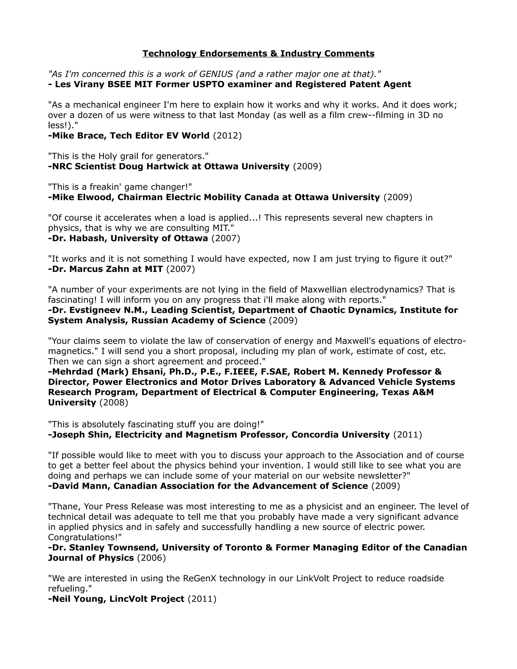 Technology Endorsements & Industry Comments
"As I'm concerned this is a work of GENIUS (and a rather major one at that)."
- Les Virany BSEE MIT Former USPTO examiner and Registered Patent Agent
"As a mechanical engineer I'm here to explain how it works and why it works. And it does work;
over a dozen of us were witness to that last Monday (as well as a film crew--filming in 3D no
less!)."
-Mike Brace, Tech Editor EV World (2012)
"This is the Holy grail for generators."
-NRC Scientist Doug Hartwick at Ottawa University (2009)
"This is a freakin' game changer!"
-Mike Elwood, Chairman Electric Mobility Canada at Ottawa University (2009)
"Of course it accelerates when a load is applied...! This represents several new chapters in
physics, that is why we are consulting MIT."
-Dr. Habash, University of Ottawa (2007)
"It works and it is not something I would have expected, now I am just trying to figure it out?"
-Dr. Marcus Zahn at MIT (2007)
"A number of your experiments are not lying in the field of Maxwellian electrodynamics? That is
fascinating! I will inform you on any progress that i'll make along with reports."
-Dr. Evstigneev N.M., Leading Scientist, Department of Chaotic Dynamics, Institute for
System Analysis, Russian Academy of Science (2009)
"Your claims seem to violate the law of conservation of energy and Maxwell's equations of electro-
magnetics." I will send you a short proposal, including my plan of work, estimate of cost, etc.
Then we can sign a short agreement and proceed."
-Mehrdad (Mark) Ehsani, Ph.D., P.E., F.IEEE, F.SAE, Robert M. Kennedy Professor &
Director, Power Electronics and Motor Drives Laboratory & Advanced Vehicle Systems
Research Program, Department of Electrical & Computer Engineering, Texas A&M
University (2008)
"This is absolutely fascinating stuff you are doing!"
-Joseph Shin, Electricity and Magnetism Professor, Concordia University (2011)
"If possible would like to meet with you to discuss your approach to the Association and of course
to get a better feel about the physics behind your invention. I would still like to see what you are
doing and perhaps we can include some of your material on our website newsletter?"
-David Mann, Canadian Association for the Advancement of Science (2009)
"Thane, Your Press Release was most interesting to me as a physicist and an engineer. The level of
technical detail was adequate to tell me that you probably have made a very significant advance
in applied physics and in safely and successfully handling a new source of electric power.
Congratulations!"
-Dr. Stanley Townsend, University of Toronto & Former Managing Editor of the Canadian
Journal of Physics (2006)
"We are interested in using the ReGenX technology in our LinkVolt Project to reduce roadside
refueling."
-Neil Young, LincVolt Project (2011)
 