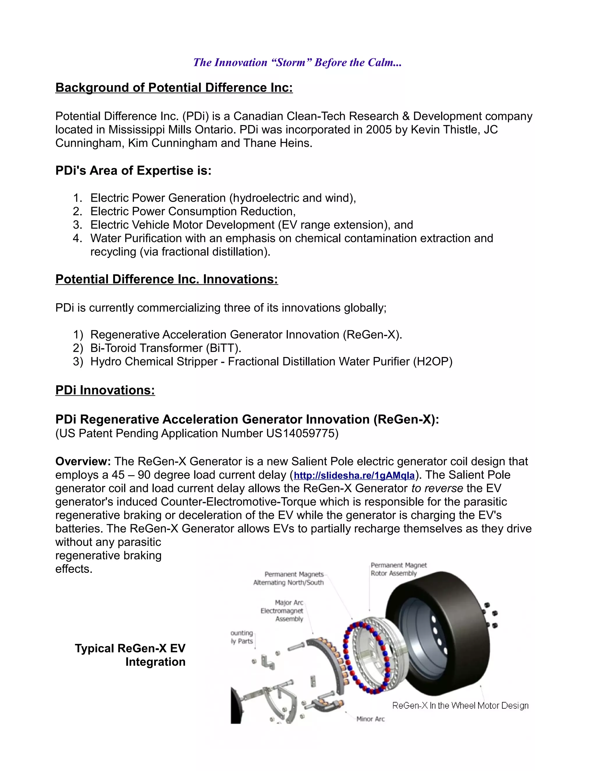The Innovation “Storm” Before the Calm...
Background of Potential Difference Inc:
Potential Difference Inc. (PDi) is a Canadian Clean-Tech Research & Development company
located in Mississippi Mills Ontario. PDi was incorporated in 2005 by Kevin Thistle, JC
Cunningham, Kim Cunningham and Thane Heins.
PDi's Area of Expertise is:
1. Electric Power Generation (hydroelectric and wind),
2. Electric Power Consumption Reduction,
3. Electric Vehicle Motor Development (EV range extension), and
4. Water Purification with an emphasis on chemical contamination extraction and
recycling (via fractional distillation).
Potential Difference Inc. Innovations:
PDi is currently commercializing three of its innovations globally;
1) Regenerative Acceleration Generator Innovation (ReGen-X).
2) Bi-Toroid Transformer (BiTT).
3) Hydro Chemical Stripper - Fractional Distillation Water Purifier (H2OP)
PDi Innovations:
PDi Regenerative Acceleration Generator Innovation (ReGen-X):
(US Patent Pending Application Number US14059775)
Overview: The ReGen-X Generator is a new Salient Pole electric generator coil design that
employs a 45 – 90 degree load current delay (http://slidesha.re/1gAMqIa). The Salient Pole
generator coil and load current delay allows the ReGen-X Generator to reverse the EV
generator's induced Counter-Electromotive-Torque which is responsible for the parasitic
regenerative braking or deceleration of the EV while the generator is charging the EV's
batteries. The ReGen-X Generator allows EVs to partially recharge themselves as they drive
without any parasitic
regenerative braking
effects.
Typical ReGen-X EV
Integration
 