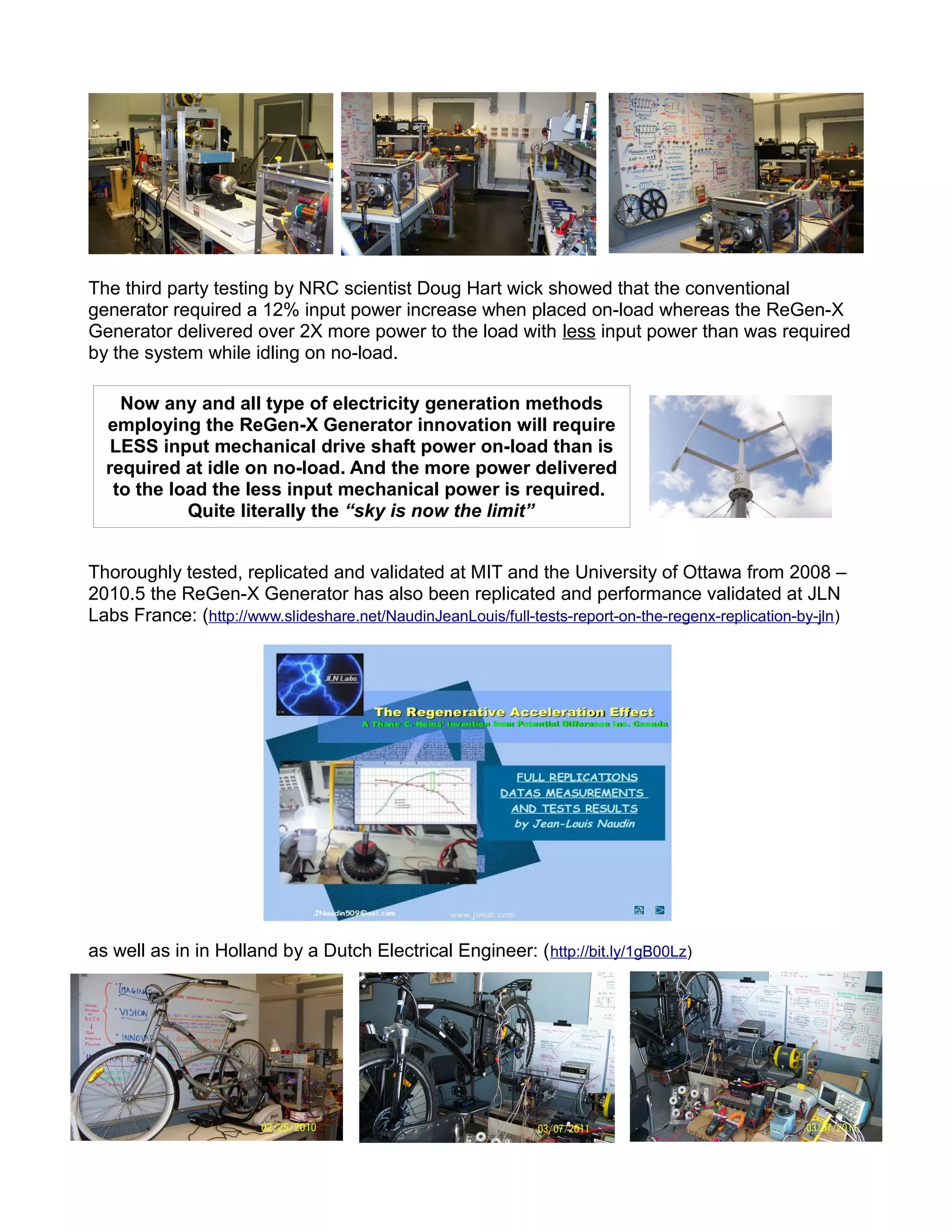 The third party testing by NRC scientist Doug Hart wick showed that the conventional
generator required a 12% input power increase when placed on-load whereas the ReGen-X
Generator delivered over 2X more power to the load with less input power than was required
by the system while idling on no-load.
Thoroughly tested, replicated and validated at MIT and the University of Ottawa from 2008 –
2010.5 the ReGen-X Generator has also been replicated and performance validated at JLN
Labs France: (http://www.slideshare.net/NaudinJeanLouis/full-tests-report-on-the-regenx-replication-by-jln)
as well as in in Holland by a Dutch Electrical Engineer: (http://bit.ly/1gB00Lz)
Now any and all type of electricity generation methods
employing the ReGen-X Generator innovation will require
LESS input mechanical drive shaft power on-load than is
required at idle on no-load. And the more power delivered
to the load the less input mechanical power is required.
Quite literally the “sky is now the limit”
 
