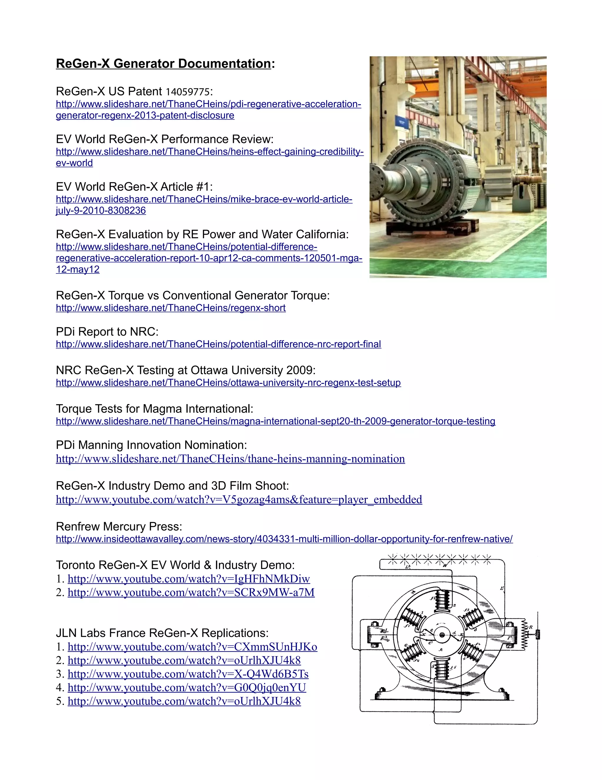 ReGen-X Generator Documentation:
ReGen-X US Patent 14059775:
http://www.slideshare.net/ThaneCHeins/pdi-regenerative-acceleration-
generator-regenx-2013-patent-disclosure
EV World ReGen-X Performance Review:
http://www.slideshare.net/ThaneCHeins/heins-effect-gaining-credibility-
ev-world
EV World ReGen-X Article #1:
http://www.slideshare.net/ThaneCHeins/mike-brace-ev-world-article-
july-9-2010-8308236
ReGen-X Evaluation by RE Power and Water California:
http://www.slideshare.net/ThaneCHeins/potential-difference-
regenerative-acceleration-report-10-apr12-ca-comments-120501-mga-
12-may12
ReGen-X Torque vs Conventional Generator Torque:
http://www.slideshare.net/ThaneCHeins/regenx-short
PDi Report to NRC:
http://www.slideshare.net/ThaneCHeins/potential-difference-nrc-report-final
NRC ReGen-X Testing at Ottawa University 2009:
http://www.slideshare.net/ThaneCHeins/ottawa-university-nrc-regenx-test-setup
Torque Tests for Magma International:
http://www.slideshare.net/ThaneCHeins/magna-international-sept20-th-2009-generator-torque-testing
PDi Manning Innovation Nomination:
http://www.slideshare.net/ThaneCHeins/thane-heins-manning-nomination
ReGen-X Industry Demo and 3D Film Shoot:
http://www.youtube.com/watch?v=V5gozag4ams&feature=player_embedded
Renfrew Mercury Press:
http://www.insideottawavalley.com/news-story/4034331-multi-million-dollar-opportunity-for-renfrew-native/
Toronto ReGen-X EV World & Industry Demo:
1. http://www.youtube.com/watch?v=IgHFhNMkDiw
2. http://www.youtube.com/watch?v=SCRx9MW-a7M
JLN Labs France ReGen-X Replications:
1. http://www.youtube.com/watch?v=CXmmSUnHJKo
2. http://www.youtube.com/watch?v=oUrlhXJU4k8
3. http://www.youtube.com/watch?v=X-Q4Wd6B5Ts
4. http://www.youtube.com/watch?v=G0Q0jq0enYU
5. http://www.youtube.com/watch?v=oUrlhXJU4k8
 