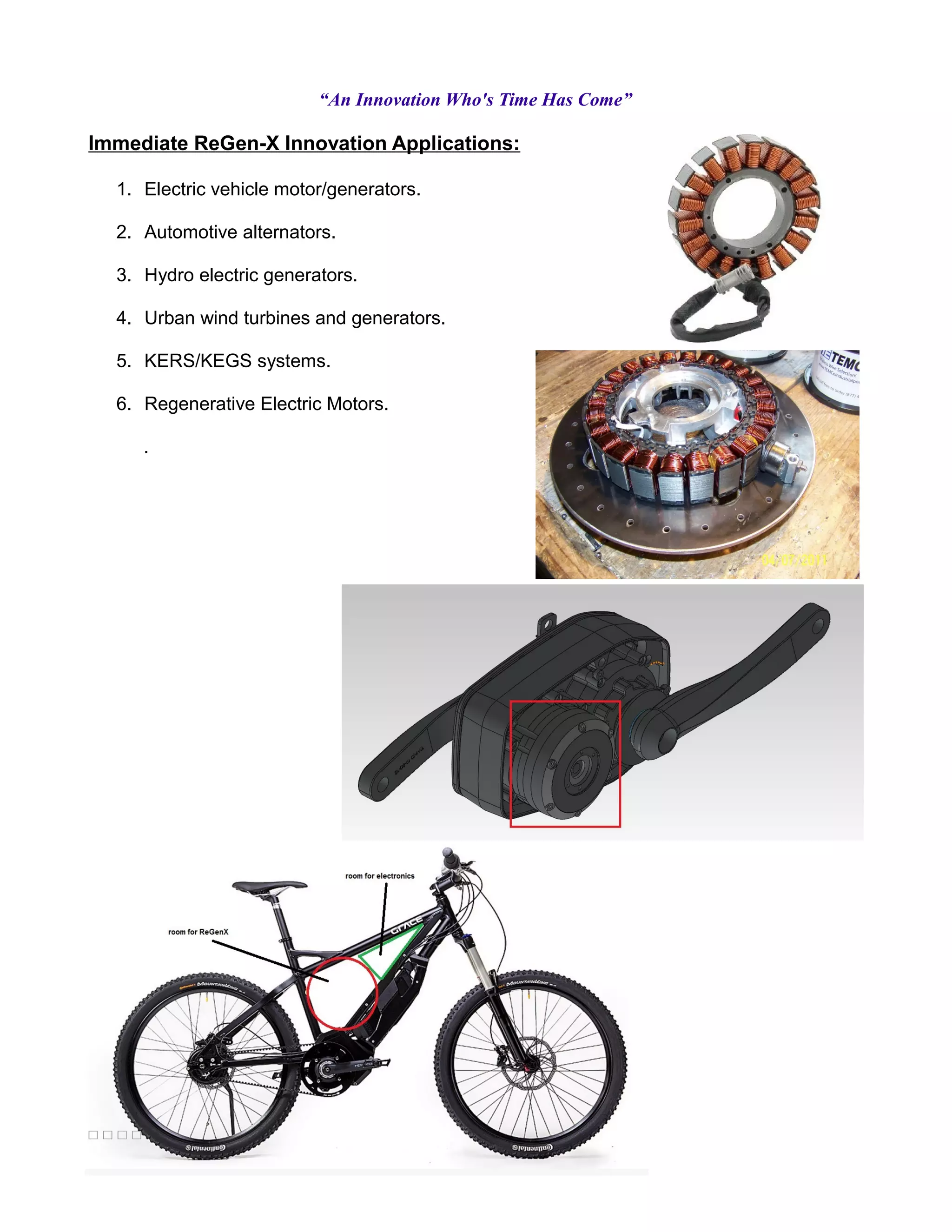 “An Innovation Who's Time Has Come”
Immediate ReGen-X Innovation Applications:
1. Electric vehicle motor/generators.
2. Automotive alternators.
3. Hydro electric generators.
4. Urban wind turbines and generators.
5. KERS/KEGS systems.
6. Regenerative Electric Motors.
.
 