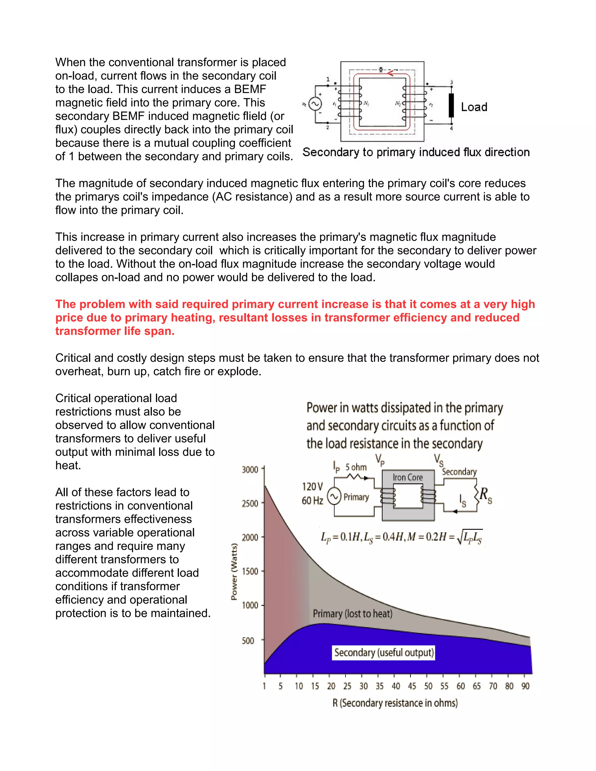 When the conventional transformer is placed
on-load, current flows in the secondary coil
to the load. This current induces a BEMF
magnetic field into the primary core. This
secondary BEMF induced magnetic flield (or
flux) couples directly back into the primary coil
because there is a mutual coupling coefficient
of 1 between the secondary and primary coils.
The magnitude of secondary induced magnetic flux entering the primary coil's core reduces
the primarys coil's impedance (AC resistance) and as a result more source current is able to
flow into the primary coil.
This increase in primary current also increases the primary's magnetic flux magnitude
delivered to the secondary coil which is critically important for the secondary to deliver power
to the load. Without the on-load flux magnitude increase the secondary voltage would
collapes on-load and no power would be delivered to the load.
The problem with said required primary current increase is that it comes at a very high
price due to primary heating, resultant losses in transformer efficiency and reduced
transformer life span.
Critical and costly design steps must be taken to ensure that the transformer primary does not
overheat, burn up, catch fire or explode.
Critical operational load
restrictions must also be
observed to allow conventional
transformers to deliver useful
output with minimal loss due to
heat.
All of these factors lead to
restrictions in conventional
transformers effectiveness
across variable operational
ranges and require many
different transformers to
accommodate different load
conditions if transformer
efficiency and operational
protection is to be maintained.
 