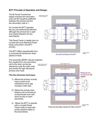 BiTT Principle of Operation and Design:
The Bi-Toroid Transformer
design empolys two secondary
coils and the coupling coefficient
between the primary and the
two secondary coils is 1.
On no-load the BiTT operates
like any conventional transformer
although the primary flux is split
and shared between the two
secondaries.
The Power Factor is ideally zero on
no-load with pure Reactive Power
being consumed in the BiTT
primary.
The BiTT differs operationally from
a conventional transformer when
placed on-load.
The secondary BEMF induced magnetic
flux couples from one secondary
coil to the other via the low
reluctance outer flux path route
and avoids the high reluctance
primary core route.
This flux diversion technique;
1) Allows the primary no-load
input current to be
maintained and to not
increase under load.
2) Allows the primary heat
losses to be minimized at
no-load levels even with
short circuits on each
secondary.
3) Allows the BiTT to operate
with a no-load Power
Factor while on-load with
purely resistive loads on
the secondaries.
 