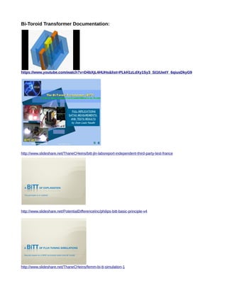 Bi-Toroid Transformer Documentation:
https://www.youtube.com/watch?v=D4bXjL4HUHs&list=PLkH1zLdXy1Sy3_St1tUwtY_6qiusDkyG9
http://www.slideshare.net/ThaneCHeins/bitt-jln-labsreport-independent-third-party-test-france
http://www.slideshare.net/PotentialDifferenceInc/philips-bitt-basic-principle-v4
http://www.slideshare.net/ThaneCHeins/femm-bi-tt-simulation-1
 